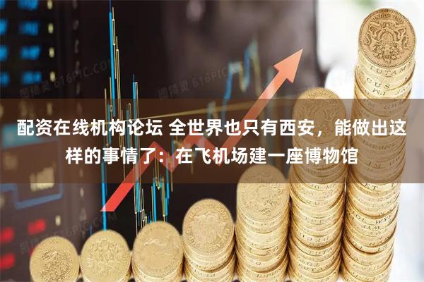配资在线机构论坛 全世界也只有西安，能做出这样的事情了：在飞机场建一座博物馆