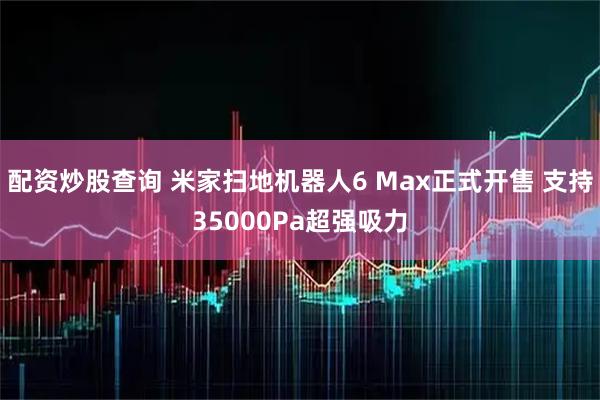 配资炒股查询 米家扫地机器人6 Max正式开售 支持35000Pa超强吸力