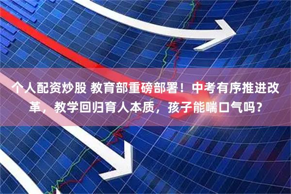 个人配资炒股 教育部重磅部署！中考有序推进改革，教学回归育人本质，孩子能喘口气吗？
