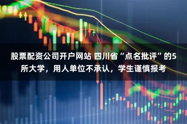 股票配资公司开户网站 四川省“点名批评”的5所大学，用人单位不承认，学生谨慎报考