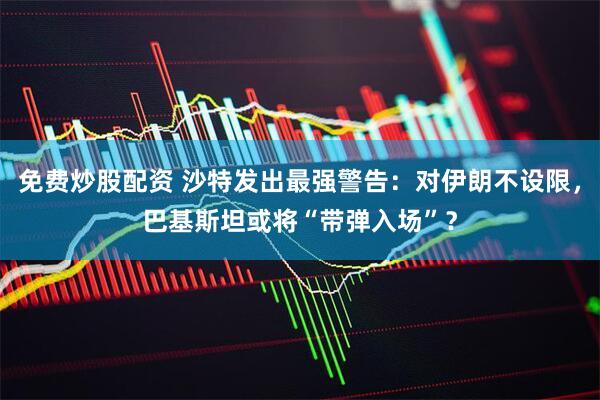 免费炒股配资 沙特发出最强警告：对伊朗不设限，巴基斯坦或将“带弹入场”？