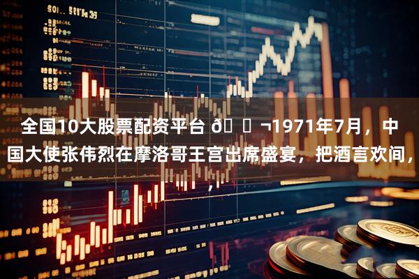 全国10大股票配资平台 🌬1971年7月，中国大使张伟烈在摩洛哥王宫出席盛宴，把酒言欢间，