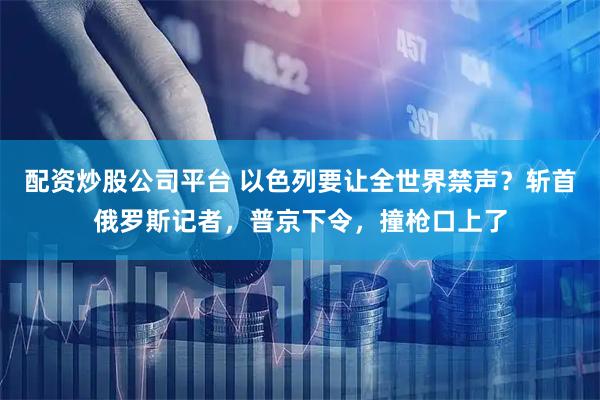 配资炒股公司平台 以色列要让全世界禁声？斩首俄罗斯记者，普京下令，撞枪口上了