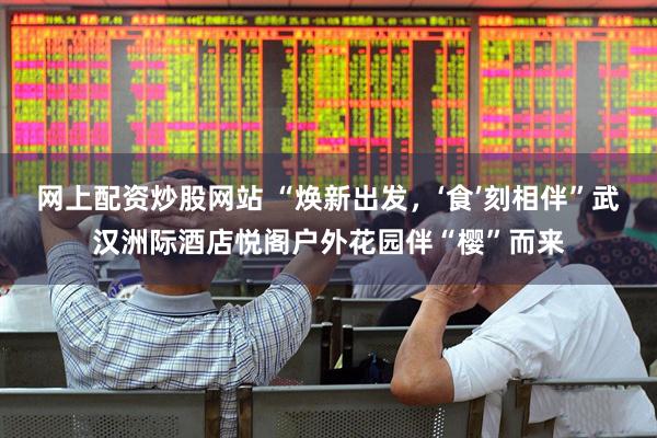 网上配资炒股网站 “焕新出发，‘食’刻相伴”武汉洲际酒店悦阁户外花园伴“樱”而来