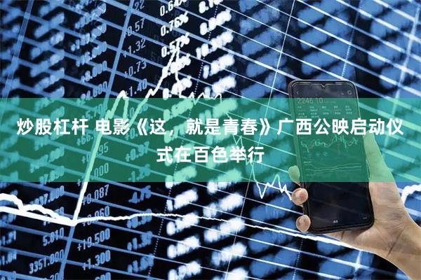 炒股杠杆 电影《这，就是青春》广西公映启动仪式在百色举行