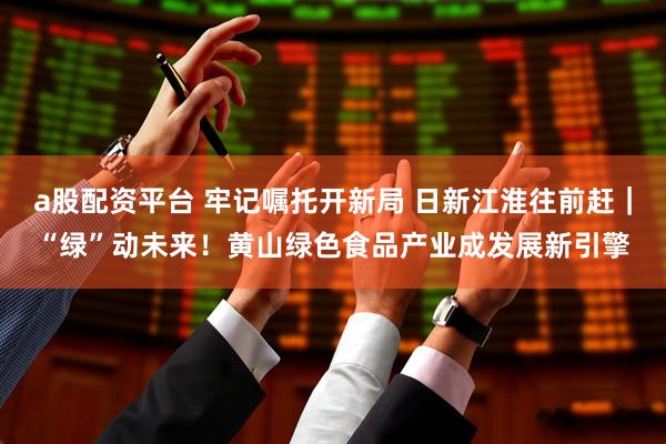 a股配资平台 牢记嘱托开新局 日新江淮往前赶｜“绿”动未来！黄山绿色食品产业成发展新引擎
