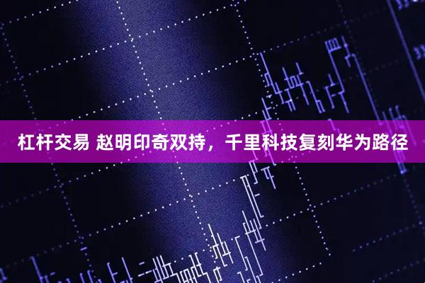 杠杆交易 赵明印奇双持，千里科技复刻华为路径