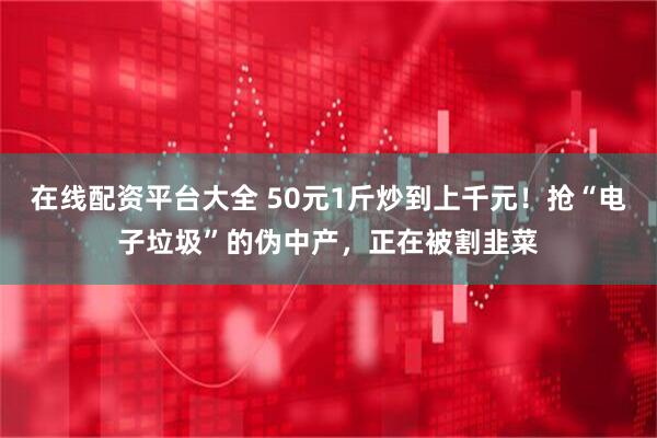 在线配资平台大全 50元1斤炒到上千元！抢“电子垃圾”的伪中产，正在被割韭菜